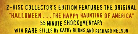 2-Disc Collector's Edition Features the Original "Halloween . . . The Happy Haunting of America" 55 minute Shockumentary with rare stills by Kathy Burns and Richard Nelson